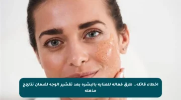 أخطاء قاتلة.. طرق فعالة للعناية بالبشرة بعد تقشير الوجه لضمان نتائج مذهلة